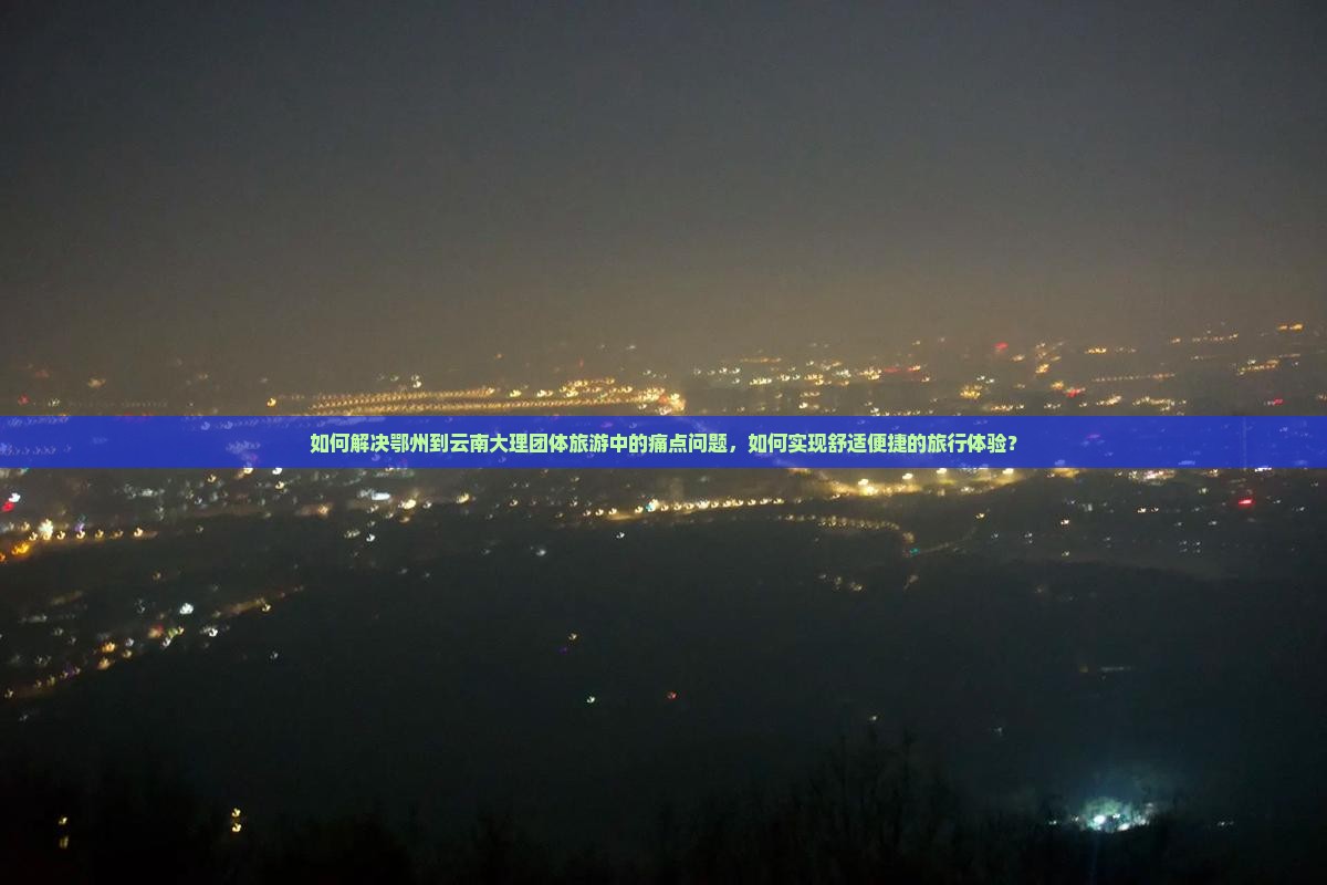 如何解决鄂州到云南大理团体旅游中的痛点问题，如何实现舒适便捷的旅行体验？