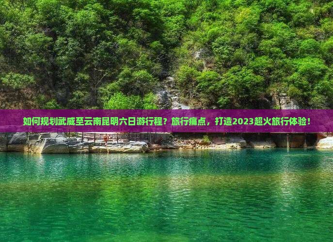 如何规划武威至云南昆明六日游行程？旅行痛点，打造2023超火旅行体验！