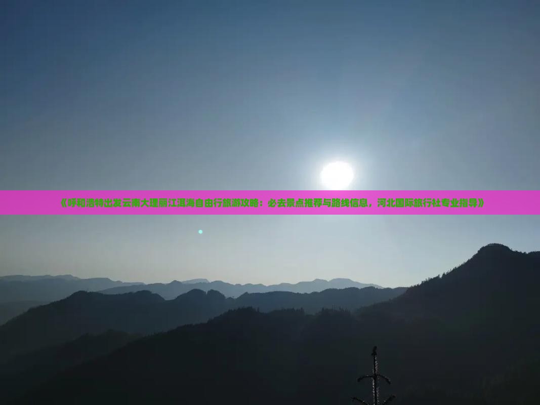 《呼和浩特出发云南大理丽江洱海自由行旅游攻略：必去景点推荐与路线信息，河北国际旅行社专业指导》