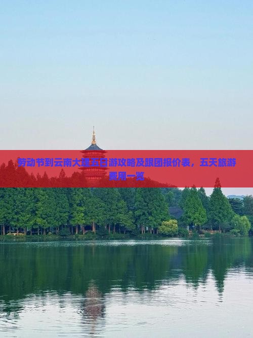 劳动节到云南大理五日游攻略及跟团报价表，五天旅游费用一览