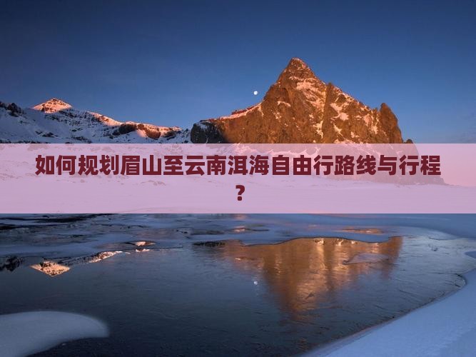 如何规划眉山至云南洱海自由行路线与行程？