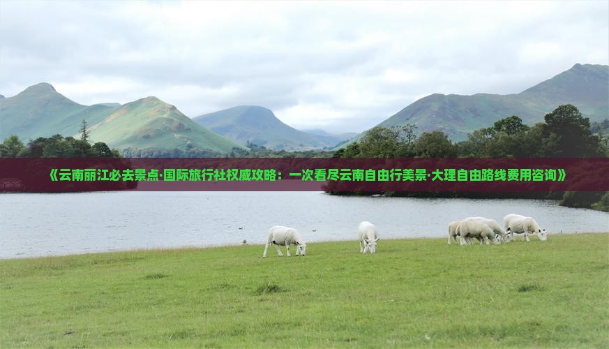 《云南丽江必去景点·国际旅行社权威攻略：一次看尽云南自由行美景·大理自由路线费用咨询》