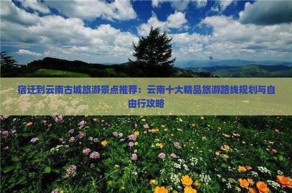 宿迁到云南古城旅游景点推荐：云南十大精品旅游路线规划与自由行攻略