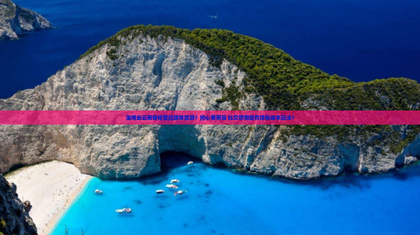 淄博去云南香格里拉团体旅游？担心费用高+社交恐惧症有啥低成本玩法？