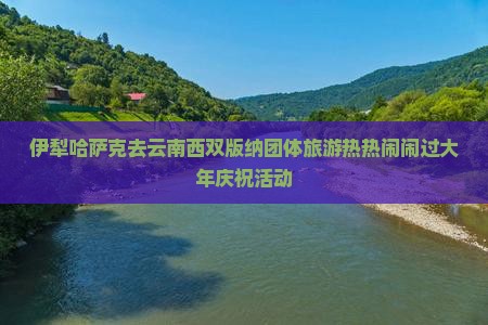 伊犁哈萨克去云南西双版纳团体旅游热热闹闹过大年庆祝活动