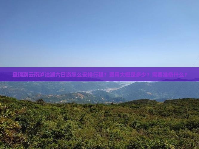 盘锦到云南泸沽湖六日游怎么安排行程？费用大概是多少？需要准备什么？