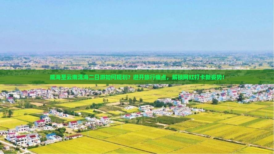 威海至云南洱海二日游如何规划？避开旅行痛点，解锁网红打卡新姿势！