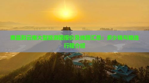 南昌到云南大型旅游团报价及线路汇总：多少钱与精选行程介绍