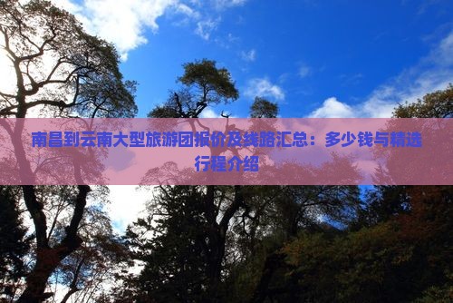 南昌到云南大型旅游团报价及线路汇总：多少钱与精选行程介绍