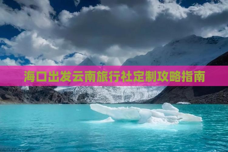 海口出发云南旅行社定制攻略指南