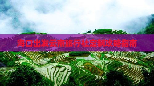 海口出发云南旅行社定制攻略指南