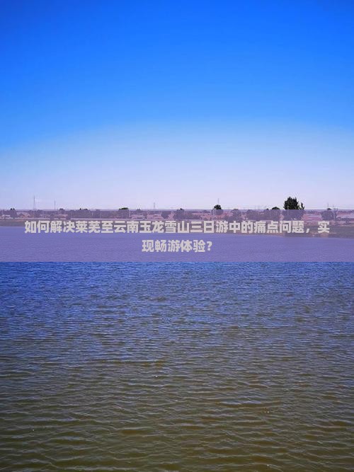 如何解决莱芜至云南玉龙雪山三日游中的痛点问题，实现畅游体验？