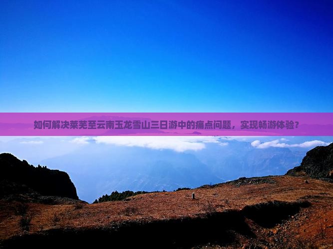 如何解决莱芜至云南玉龙雪山三日游中的痛点问题，实现畅游体验？
