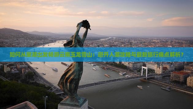 如何从巢湖出发畅游云南玉龙雪山：避开人潮攻略与最新旅行痛点解析？