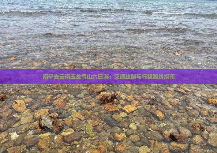 南宁去云南玉龙雪山六日游：交通攻略与行程路线指南