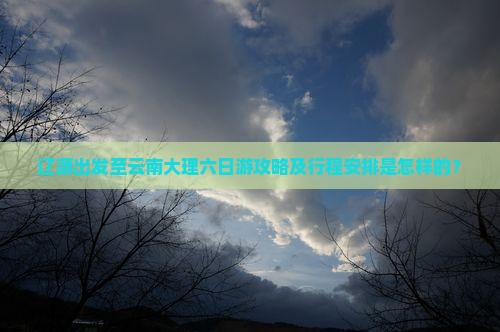 辽源出发至云南大理六日游攻略及行程安排是怎样的？