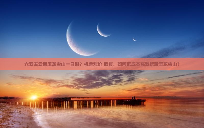 六安去云南玉龙雪山一日游？机票涨价+反复，如何低成本高效玩转玉龙雪山？