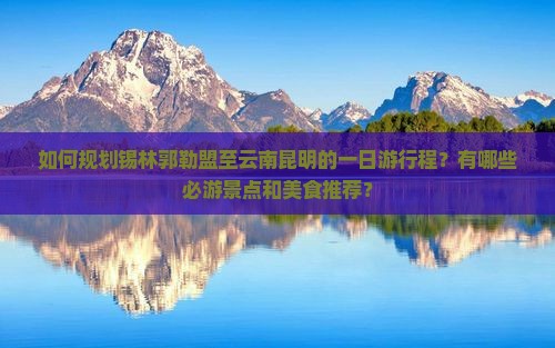 如何规划锡林郭勒盟至云南昆明的一日游行程？有哪些必游景点和美食推荐？