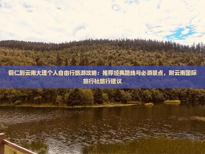 铜仁到云南大理个人自由行旅游攻略：推荐经典路线与必游景点，附云南国际旅行社旅行建议