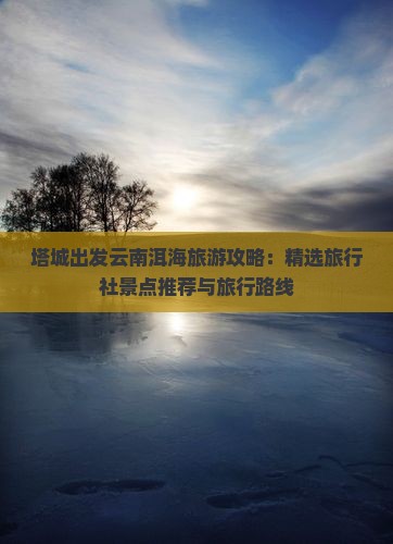 塔城出发云南洱海旅游攻略：精选旅行社景点推荐与旅行路线