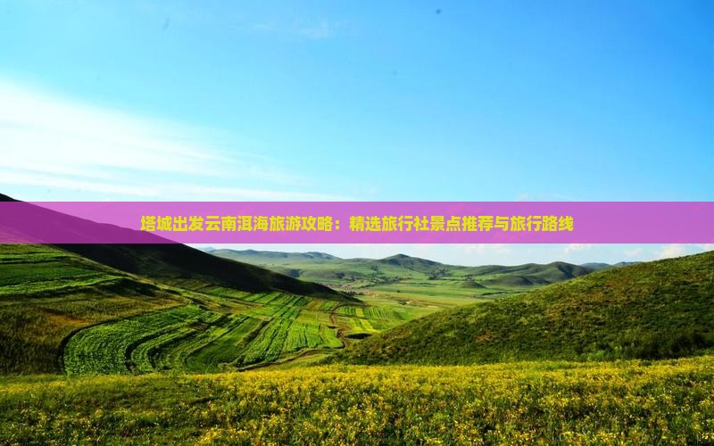 塔城出发云南洱海旅游攻略：精选旅行社景点推荐与旅行路线