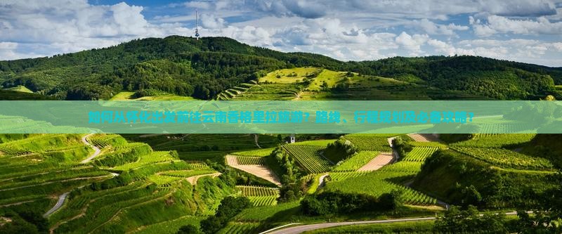 如何从怀化出发前往云南香格里拉旅游？路线、行程规划及必备攻略？
