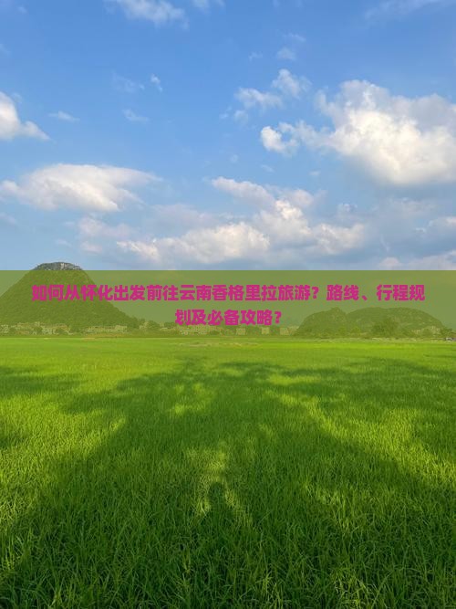 如何从怀化出发前往云南香格里拉旅游？路线、行程规划及必备攻略？