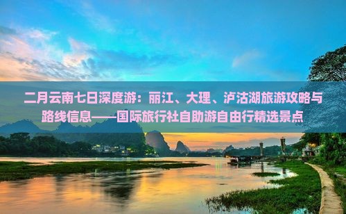 二月云南七日深度游：丽江、大理、泸沽湖旅游攻略与路线信息——国际旅行社自助游自由行精选景点
