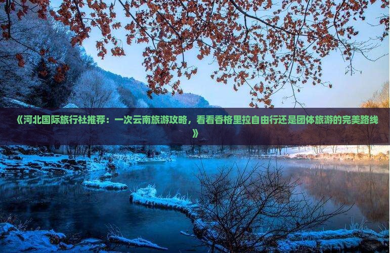 《河北国际旅行社推荐：一次云南旅游攻略，看看香格里拉自由行还是团体旅游的完美路线》