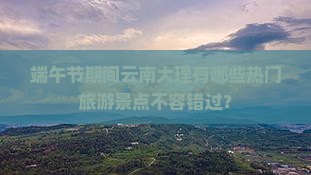 端午节期间云南大理有哪些热门旅游景点不容错过？
