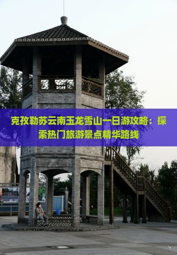 克孜勒苏云南玉龙雪山一日游攻略：探索热门旅游景点精华路线