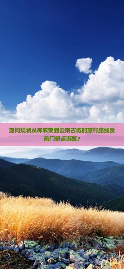 如何规划从神农架到云南古城的旅行路线及热门景点游览？