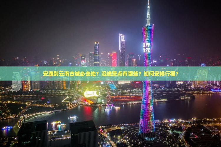 安康到云南古城必去地？沿途景点有哪些？如何安排行程？