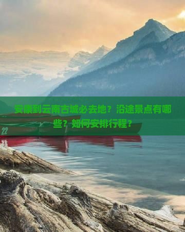 安康到云南古城必去地？沿途景点有哪些？如何安排行程？