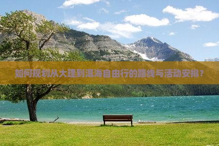 如何规划从大理到洱海自由行的路线与活动安排? 如何规划从大理到洱海自由行的路线与活动安排?