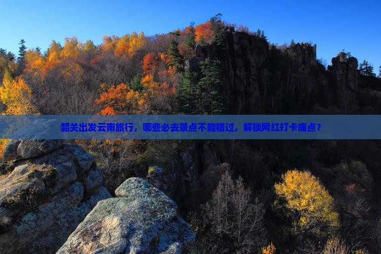 韶关出发云南旅行，哪些必去景点不能错过，解锁网红打卡痛点？