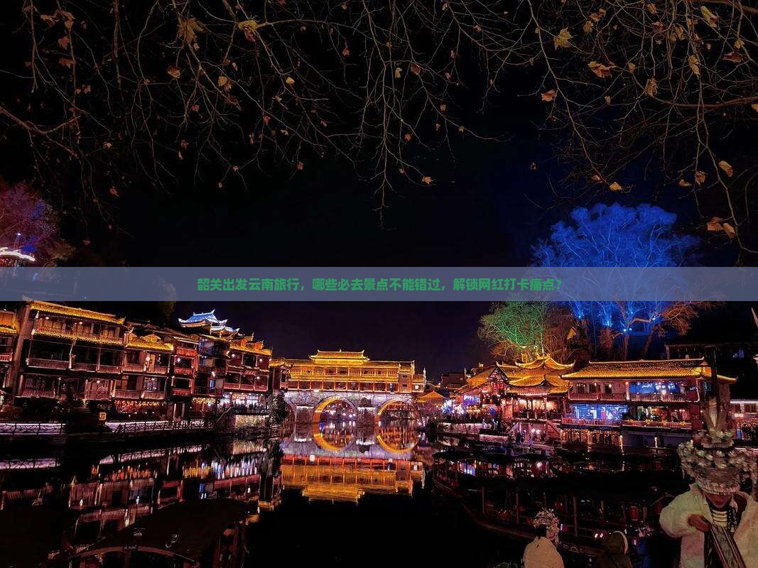韶关出发云南旅行，哪些必去景点不能错过，解锁网红打卡痛点？