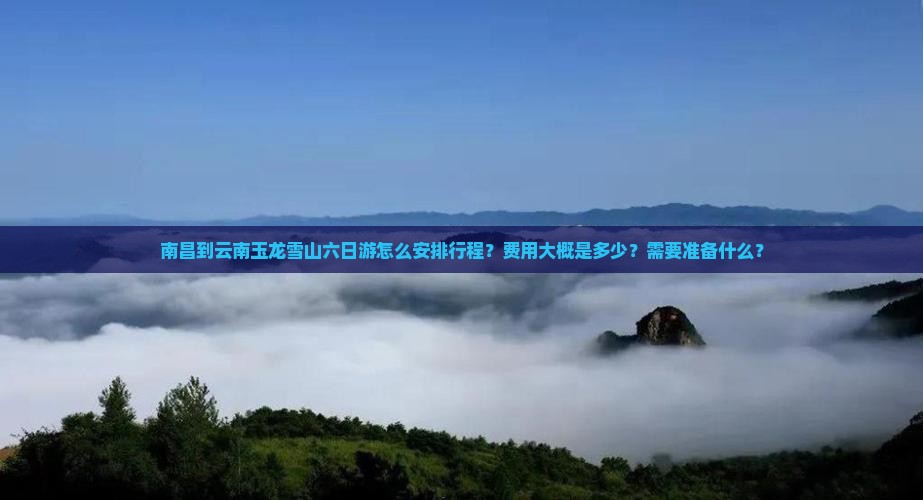南昌到云南玉龙雪山六日游怎么安排行程？费用大概是多少？需要准备什么？