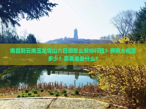 南昌到云南玉龙雪山六日游怎么安排行程？费用大概是多少？需要准备什么？