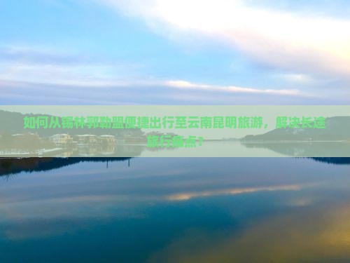 如何从锡林郭勒盟便捷出行至云南昆明旅游，解决长途旅行痛点？