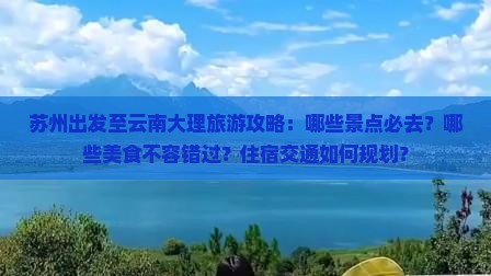 苏州出发至云南大理旅游攻略：哪些景点必去？哪些美食不容错过？住宿交通如何规划？