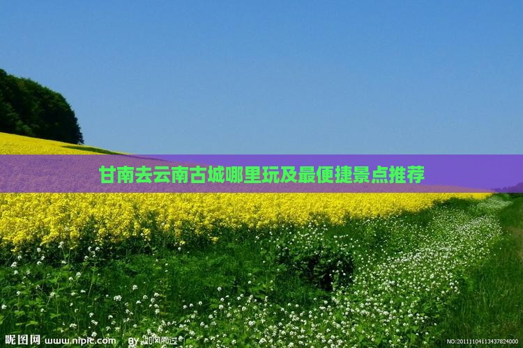 甘南去云南古城哪里玩及最便捷景点推荐