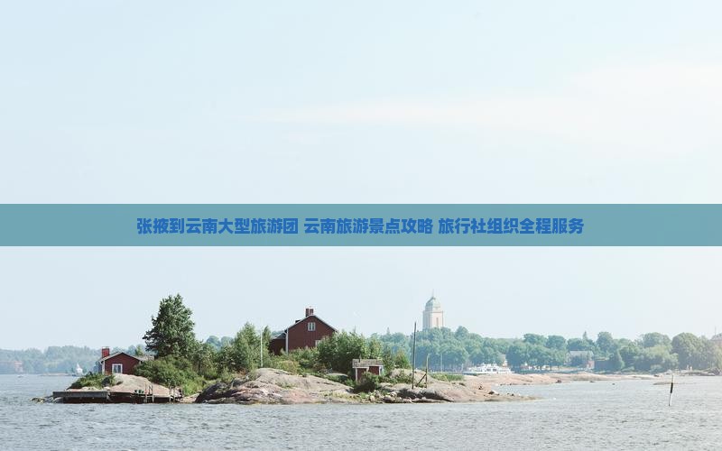 张掖到云南大型旅游团 云南旅游景点攻略 旅行社组织全程服务