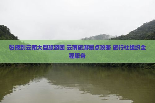 张掖到云南大型旅游团 云南旅游景点攻略 旅行社组织全程服务