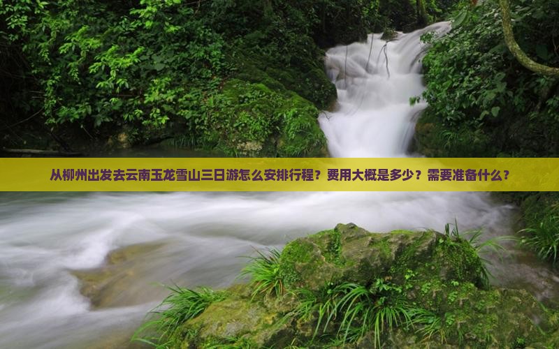 从柳州出发去云南玉龙雪山三日游怎么安排行程？费用大概是多少？需要准备什么？