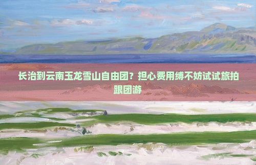长治到云南玉龙雪山自由团？担心费用缚不妨试试旅拍跟团游