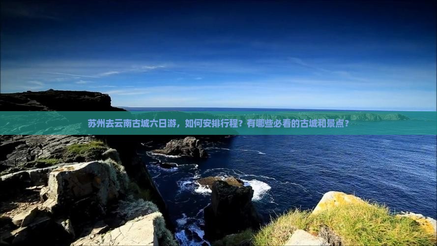 苏州去云南古城六日游，如何安排行程？有哪些必看的古城和景点？