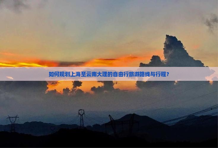 如何规划上海至云南大理的自由行旅游路线与行程？