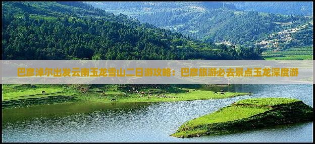 巴彦淖尔出发云南玉龙雪山二日游攻略：巴彦旅游必去景点玉龙深度游
