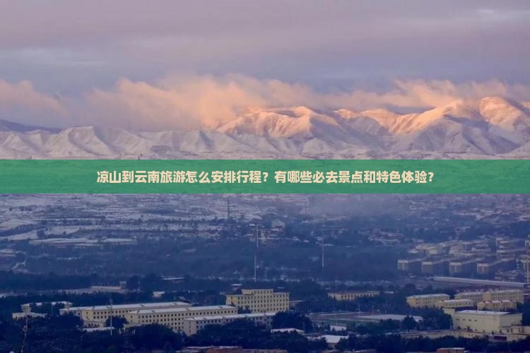 凉山到云南旅游怎么安排行程？有哪些必去景点和特色体验？
